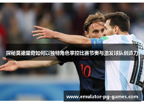 探秘莫德里奇如何以独特角色掌控比赛节奏与激发球队创造力