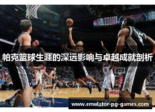 帕克篮球生涯的深远影响与卓越成就剖析