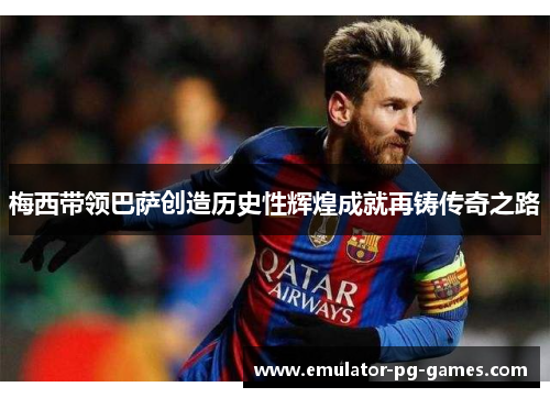 梅西带领巴萨创造历史性辉煌成就再铸传奇之路