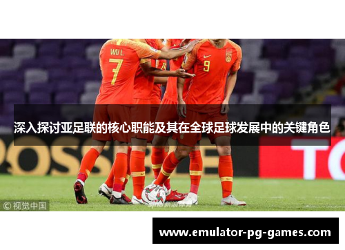 深入探讨亚足联的核心职能及其在全球足球发展中的关键角色