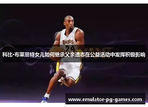 科比·布莱恩特女儿如何继承父亲遗志在公益活动中发挥积极影响