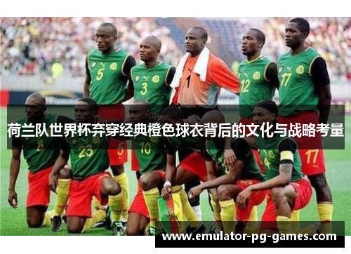 荷兰队世界杯弃穿经典橙色球衣背后的文化与战略考量