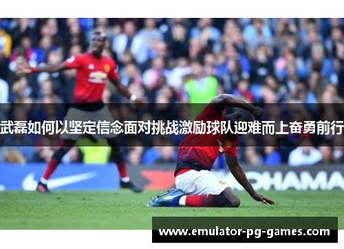 武磊如何以坚定信念面对挑战激励球队迎难而上奋勇前行