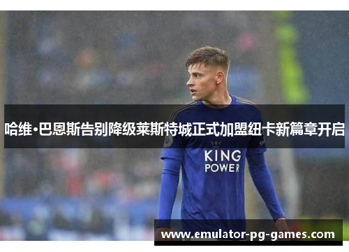 哈维·巴恩斯告别降级莱斯特城正式加盟纽卡新篇章开启