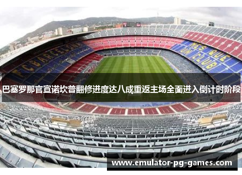 巴塞罗那官宣诺坎普翻修进度达八成重返主场全面进入倒计时阶段