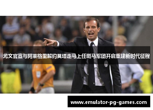 尤文官宣与阿莱格里解约莫塔走马上任斑马军团开启重建新时代征程